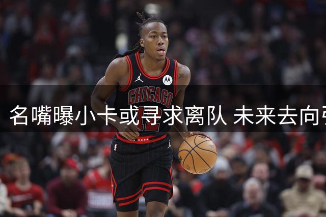 名嘴曝小卡或寻求离队 未来去向引热议