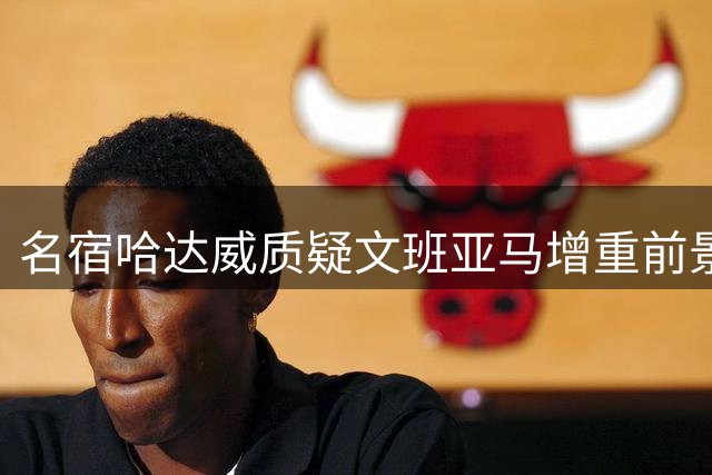 名宿哈达威质疑文班亚马增重前景 以波神为例发出警告