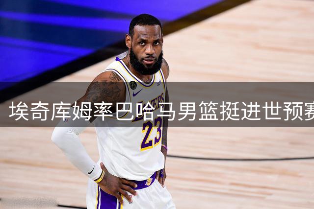 埃奇库姆率巴哈马男篮挺进世预赛次轮 劲爆扣篮惊艳赛场