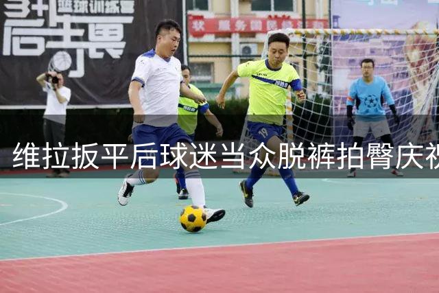 维拉扳平后球迷当众脱裤拍臀庆祝引热议