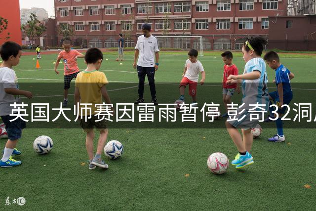 英国大师赛因雷雨暂停 彭奇32洞后暂居榜首