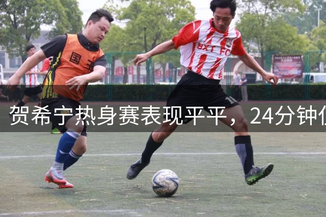 贺希宁热身赛表现平平，24分钟仅获3分3板